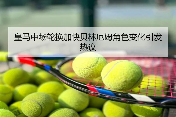 皇马中场轮换加快贝林厄姆角色变化引发热议