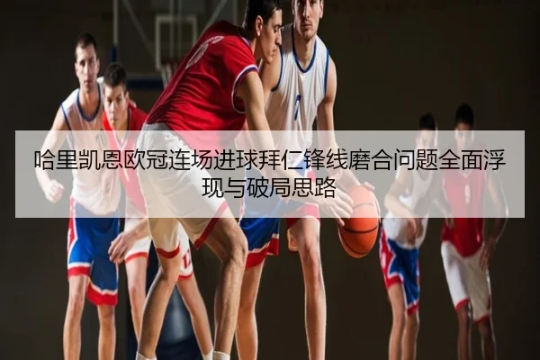 哈里凯恩欧冠连场进球拜仁锋线磨合问题全面浮现与破局思路